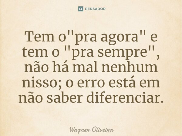 ⁠Tem o "pra agora" e tem o "pra sempre", não há mal nenhum nisso; o erro está em não saber diferenciar.... Frase de Wagner Oliveira.