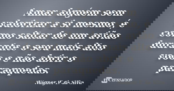 Amar alguém sem valorizar a si mesmo, é como saltar de um avião durante o seu mais alto voo e não abrir o paraquedas.... Frase de Wagner P. da Silva.