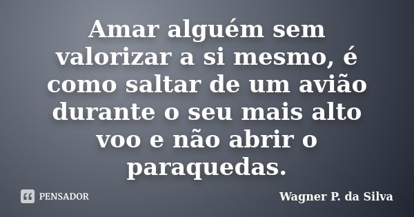 Amar alguém sem valorizar a si mesmo, é como saltar de um avião durante o seu mais alto voo e não abrir o paraquedas.... Frase de Wagner P. da Silva.