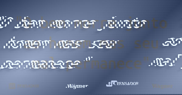 "O bem morre junto ao homem mas seu mal permanece"... Frase de Wagner.