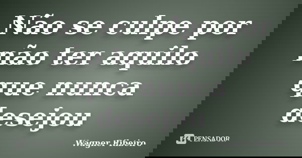 Não se culpe por não ter aquilo que nunca desejou... Frase de Wagner Ribeiro.