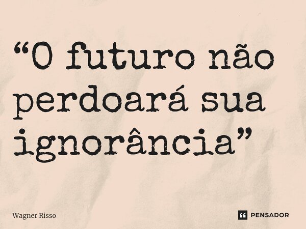 ⁠“O futuro não perdoará sua ignorância”... Frase de Wagner Risso.