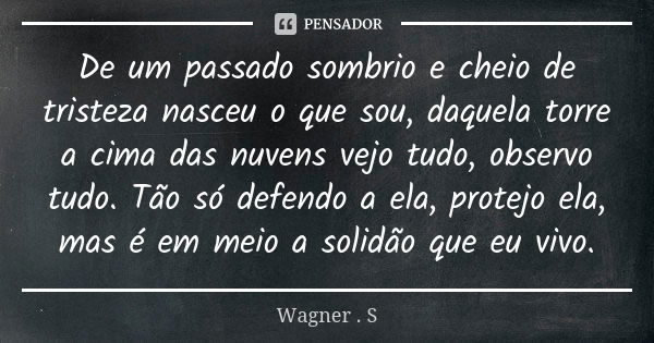 De um passado sombrio e cheio de tristeza nasceu o que sou, daquela torre a cima das nuvens vejo tudo, observo tudo. Tão só defendo a ela, protejo ela, mas é em... Frase de Wagner . S.