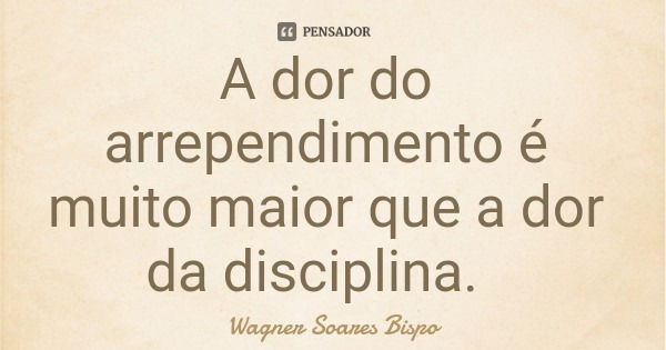 A dor do arrependimento é muito maior que a dor da disciplina.... Frase de Wagner Soares Bispo.