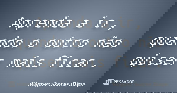 Aprenda a ir, quando o outro não quiser mais ficar.... Frase de Wagner Soares Bispo.