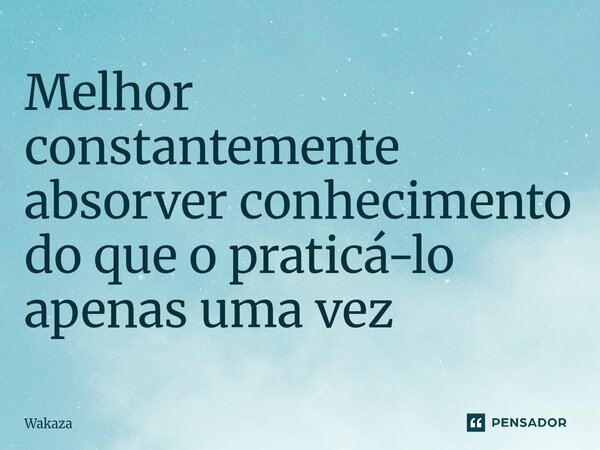 ⁠Melhor constantemente absorver conhecimento do que o praticá-lo apenas uma vez... Frase de Wakaza.