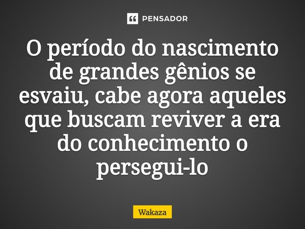 ⁠O período do nascimento de grandes gênios se esvaiu, cabe agora aqueles que buscam reviver a era do conhecimento o persegui-lo... Frase de Wakaza.