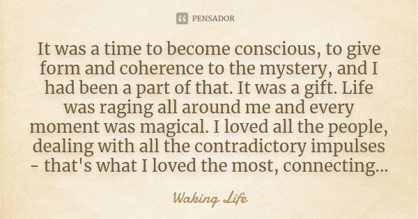 It was a time to become conscious, to give form and coherence to the mystery, and I had been a part of that. It was a gift. Life was raging all around me and ev... Frase de Waking life.