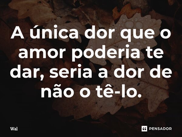 ⁠A única dor que o amor poderia te dar, seria a dor de não o tê-lo.... Frase de Wal.