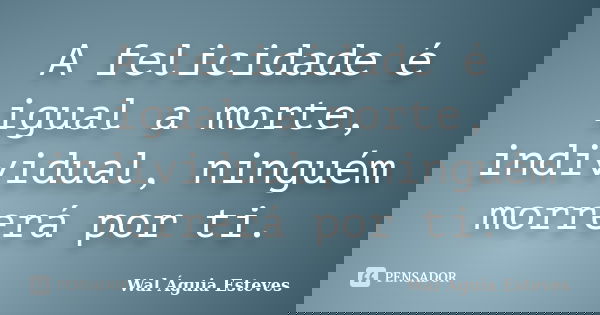 A felicidade é igual a morte, individual, ninguém morrerá por ti.... Frase de Wal Águia Esteves.