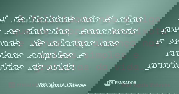A felicidade não é algo que se fabrica, encaixota e vende. Se alcança nas coisas simples e gratuitas da vida.... Frase de Wal Águia Esteves.