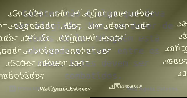 Caráter não é algo que deva ser elogiado. Mas, um dever de todos tê-lo. Ninguém está obrigado a viver entre os maus. Estes devem ser combatidos.... Frase de Wal Águia Esteves.