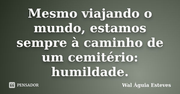 Mesmo viajando o mundo, estamos sempre à caminho de um cemitério: humildade.... Frase de Wal Águia Esteves.