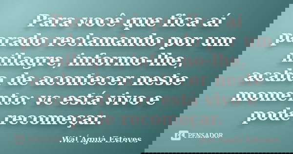Para você que fica aí parado reclamando por um milagre, informo-lhe, acaba de acontecer neste momento: vc está vivo e pode recomeçar.... Frase de Wal Águia Esteves.