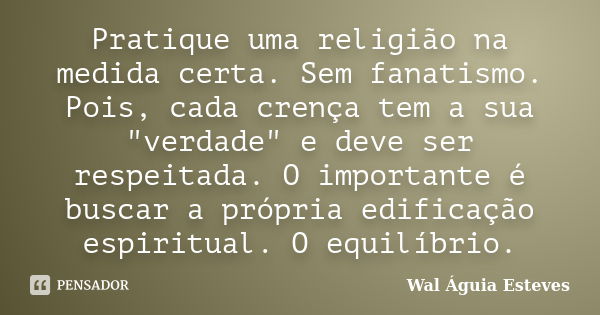 Pratique uma religião na medida certa. Sem fanatismo. Pois, cada crença tem a sua "verdade" e deve ser respeitada. O importante é buscar a própria edi... Frase de Wal Águia Esteves.