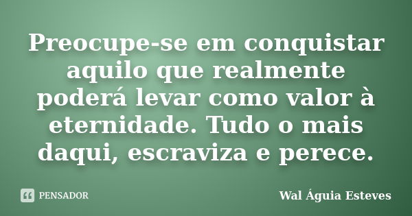 Preocupe-se em conquistar aquilo que realmente poderá levar como valor à eternidade. Tudo o mais daqui, escraviza e perece.... Frase de Wal Águia Esteves.