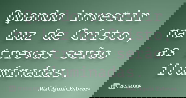Quando investir na Luz de Cristo, as trevas serão iluminadas.... Frase de Wal Águia Esteves.
