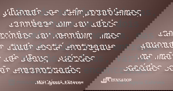 Quando se têm problemas, conhece um ou dois caminhos ou nenhum, mas quando tudo está entregue na mão de Deus, várias saídas são encontradas.... Frase de Wal Águia Esteves.