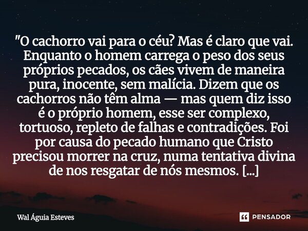 "O cachorro vai para o céu? Mas é claro que vai. Enquanto o homem carrega o peso dos seus próprios pecados, os cães vivem de maneira pura, inocente, sem ma... Frase de Wal Águia Esteves.