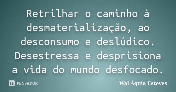 Retrilhar o caminho à desmaterialização, ao desconsumo e deslúdico. Desestressa e desprisiona a vida do mundo desfocado.... Frase de Wal Águia Esteves.