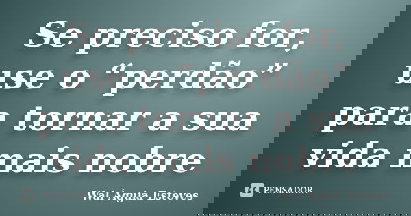 Se preciso for, use o “perdão” para tornar a sua vida mais nobre... Frase de Wal Águia Esteves.