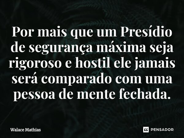 ⁠Por mais que um Presídio de segurança máxima seja rigoroso e hostil ele jamais será comparado com uma pessoa de mente fechada.... Frase de Walace Mathias.