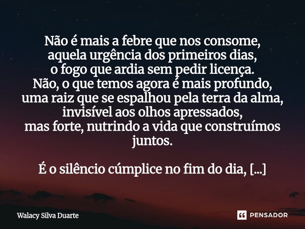 Não é mais a febre que nos consome, aquela urgência dos primeiros dias, o fogo que ardia sem pedir licença. Não, o que temos agora é mais profundo, uma raiz qu... Frase de Walacy silva duarte.