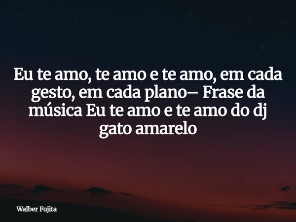 Eu te amo, te amo e te amo, em cada gesto, em cada plano– Frase da música Eu te amo e te amo do dj gato amarelo... Frase de Walber Fujita.