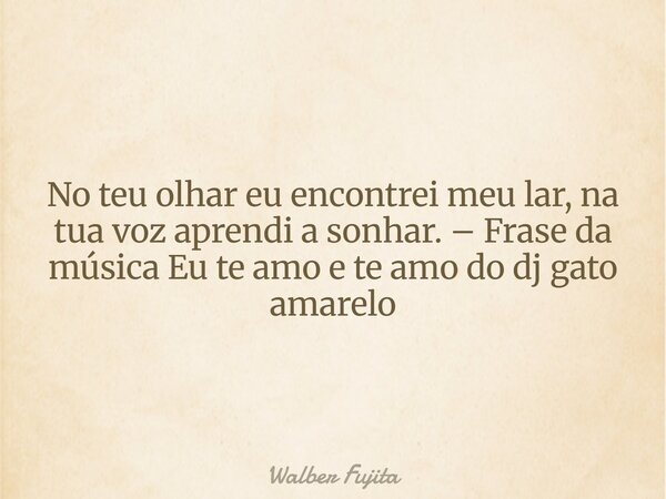 No teu olhar eu encontrei meu lar, na tua voz aprendi a sonhar. – Frase da música Eu te amo e te amo do dj gato amarelo... Frase de Walber Fujita.