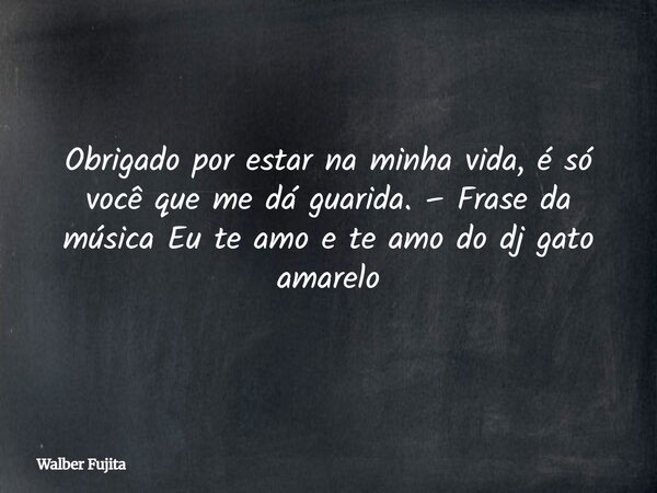 Obrigado por estar na minha vida, é só você que me dá guarida. – Frase da música Eu te amo e te amo do dj gato amarelo... Frase de Walber Fujita.