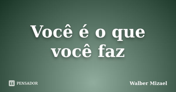 Você é o que você faz... Frase de Walber Mizael.