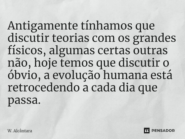 Antigamente tínhamos que discutir teorias com os grandes físicos, algumas certas outras não, hoje temos que discutir o óbvio, a evolução humana está retrocedend... Frase de W. Alcântara.