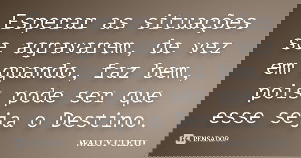 Esperar as situações se agravarem, de vez em quando, faz bem, pois pode ser que esse seja o Destino.... Frase de WALCY CLETO.