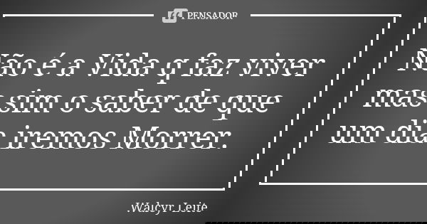 Não é a Vida q faz viver mas sim o saber de que um dia iremos Morrer.... Frase de Walcyr Leite.