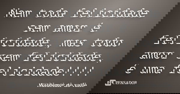 Nem toda felicidade sem amor é felicidade, mas todo amor sem felicidade, é uma felicidade!!!!... Frase de Waldemir do valle.