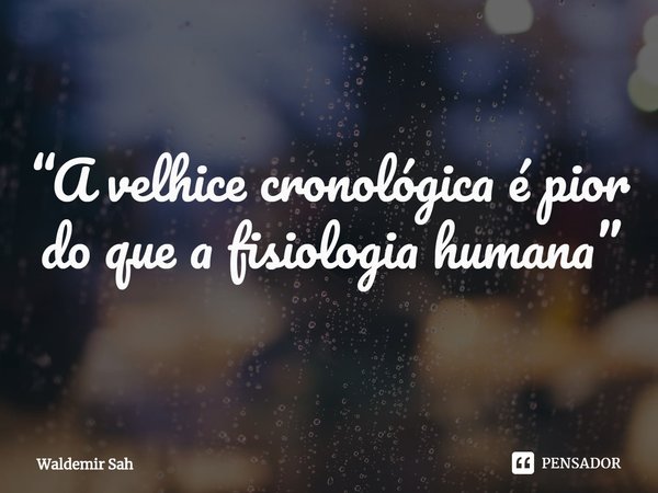 “A velhice cronológica é pior do que a fisiologia humana”... Frase de Waldemir Sah.
