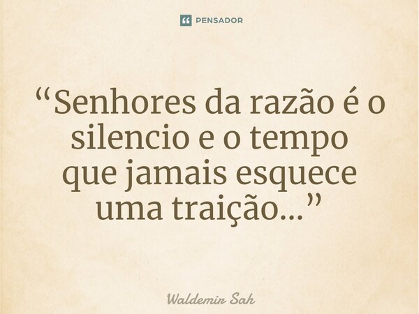 “Senhores da razão é o silencio e o tempo que jamais esquece uma traição...”... Frase de Waldemir Sah.