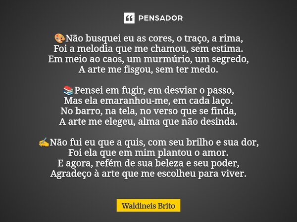 🎨Não busquei eu as cores, o traço, a rima, Foi a melodia que me chamou, sem estima. Em meio ao caos, um murmúrio, um segredo, A arte me fisgou, sem ter medo. 📚... Frase de Waldineis Brito.