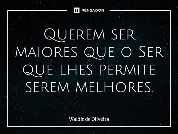 ⁠Querem ser maiores que o Ser que lhes permite serem melhores.... Frase de Waldir de Oliveira.