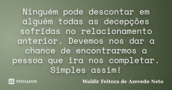 Ninguém pode descontar em alguém todas as decepções sofridas no relacionamento anterior. Devemos nos dar a chance de encontrarmos a pessoa que ira nos completar... Frase de waldir Feitoza de Azevedo Neto.