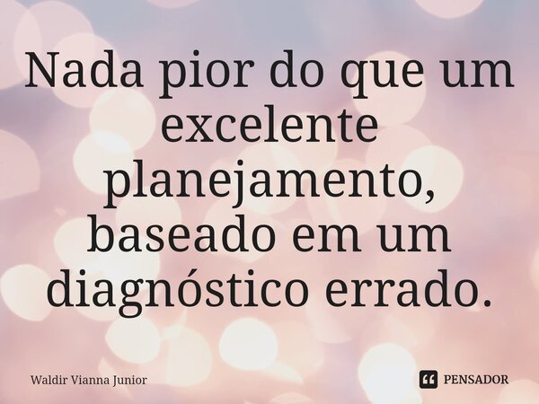Nada pior do que um excelente planejamento, baseado em um diagnóstico errado.... Frase de Waldir Vianna Junior.