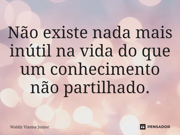 ⁠Não existe nada mais inútil na vida do que um conhecimento não partilhado.... Frase de Waldir Vianna Junior.
