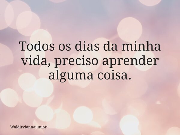 Todos os dias da minha vida, preciso aprender alguma coisa.... Frase de waldirviannajunior.