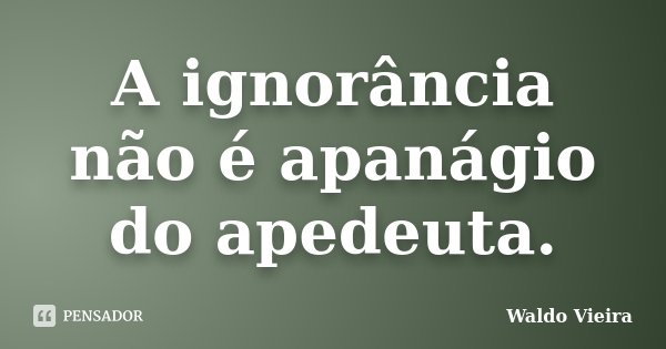 A ignorância não é apanágio do apedeuta.... Frase de Waldo Vieira.