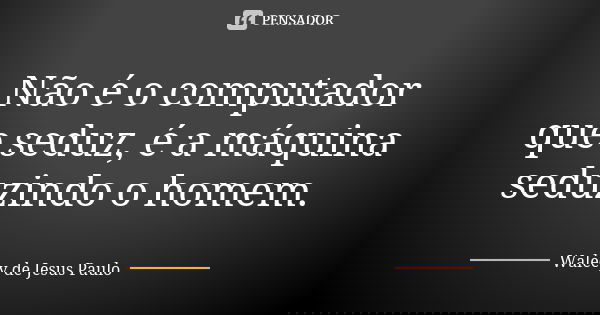 Não é o computador que seduz, é a máquina seduzindo o homem.... Frase de Walecy de Jesus Paulo.