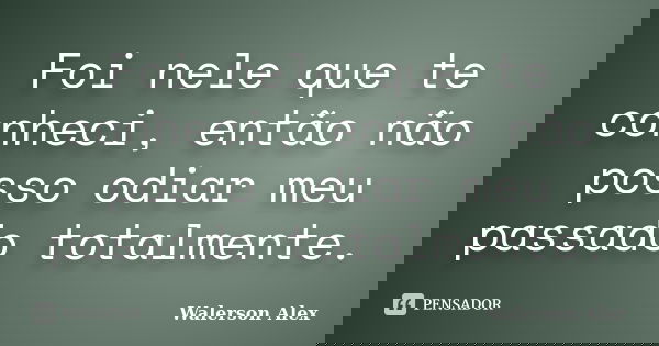 Foi nele que te conheci, então não posso odiar meu passado totalmente.... Frase de Walerson Alex.