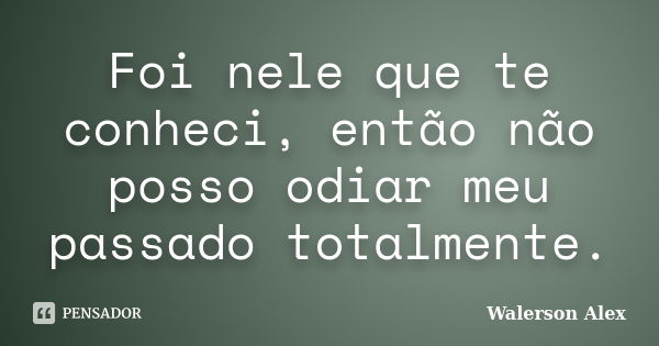 Foi nele que te conheci, então não posso odiar meu passado totalmente.... Frase de Walerson Alex.