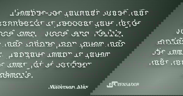 Lembre-se quando você não conhecia a pessoa que hoje você ama, você era feliz, então não chore por quem não te ama. porque amar a quem não nos ama já é sofrer d... Frase de Walerson Alex.
