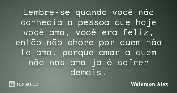 Lembre-se quando você não conhecia a pessoa que hoje você ama, você era feliz, então não chore por quem não te ama. porque amar a quem não nos ama já é sofrer d... Frase de Walerson Alex.