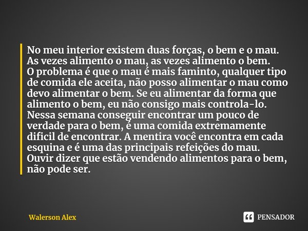 ⁠No meu interior existem duas forças, o bem e o mau.
As vezes alimento o mau, as vezes alimento o bem.
O problema é que o mau é mais faminto, qualquer tipo de c... Frase de Walerson Alex.